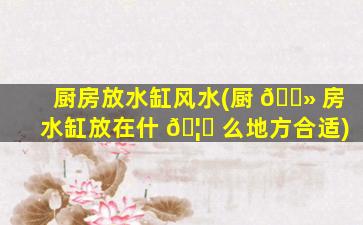 厨房放水缸风水(厨 🌻 房水缸放在什 🦈 么地方合适)